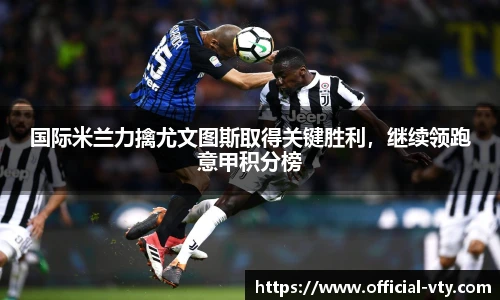 国际米兰力擒尤文图斯取得关键胜利，继续领跑意甲积分榜