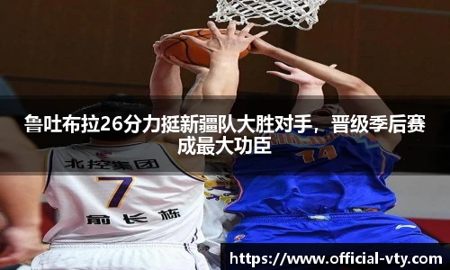 鲁吐布拉26分力挺新疆队大胜对手，晋级季后赛成最大功臣