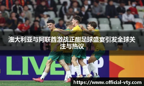 澳大利亚与阿联酋激战正酣足球盛宴引发全球关注与热议